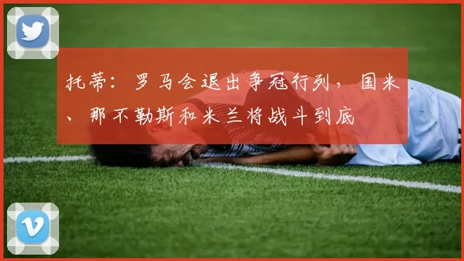 托蒂：罗马会退出争冠行列，国米、那不勒斯和米兰将战斗到底