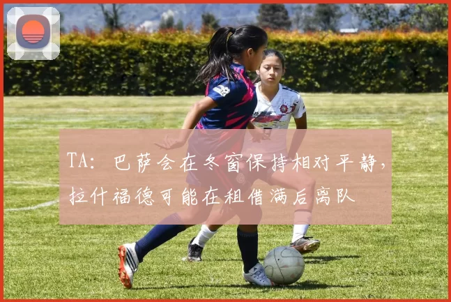 TA：巴萨会在冬窗保持相对平静，拉什福德可能在租借满后离队