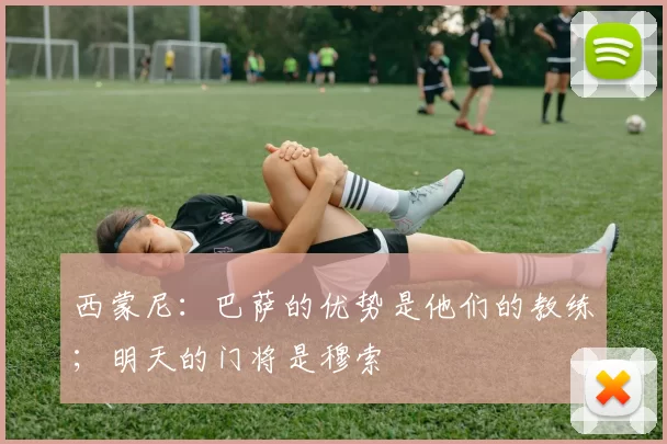 西蒙尼：巴萨的优势是他们的教练；明天的门将是穆索