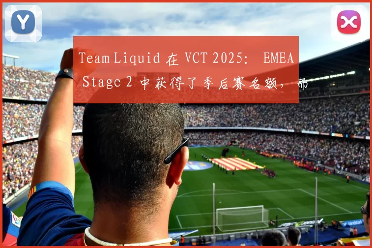 Team Liquid 在 VCT 2025： EMEA Stage 2 中获得了季后赛名额，而 Karmine Corp 击败了 MKOI — VCT 2025： EMEA Stage 2