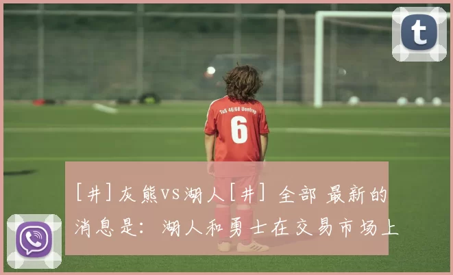 [井]灰熊vs湖人[井] 全部 最新的消息是：湖人和勇士在交易市场上活跃，涉及到多笔交易，而不是湖人和勇士之间想做交易。