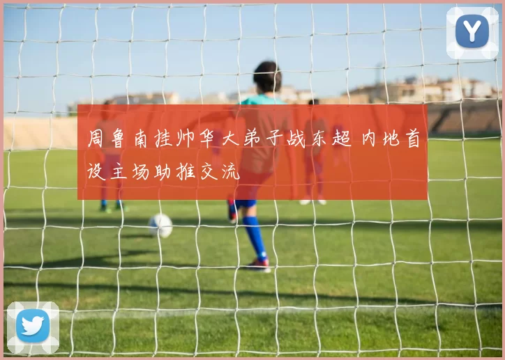 周鲁南挂帅华大弟子战东超 内地首设主场助推交流