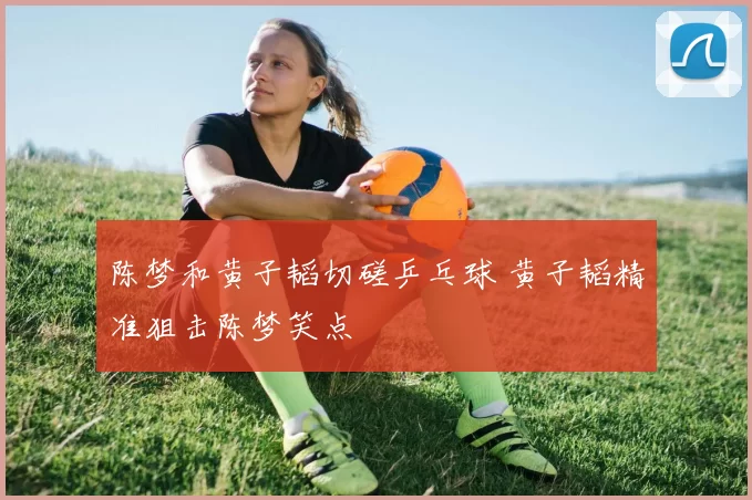 陈梦和黄子韬切磋乒乓球 黄子韬精准狙击陈梦笑点