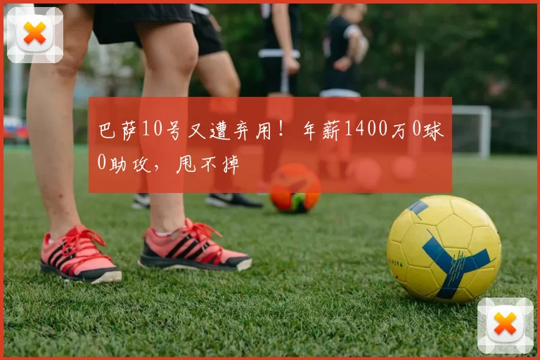 巴萨10号又遭弃用！年薪1400万0球0助攻，甩不掉