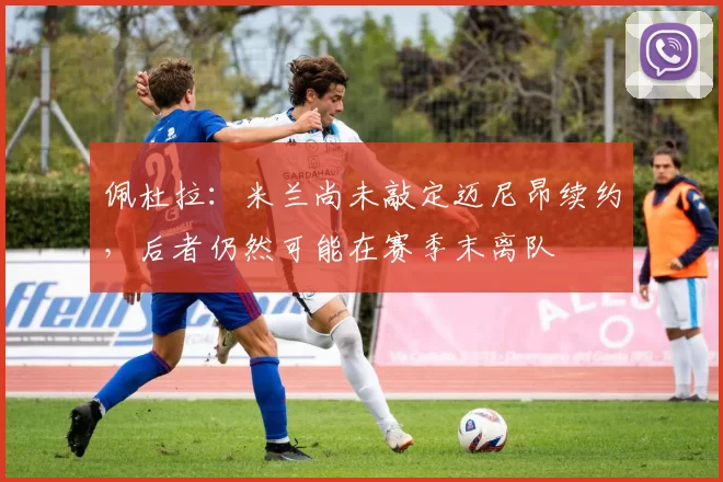 佩杜拉：米兰尚未敲定迈尼昂续约，后者仍然可能在赛季末离队