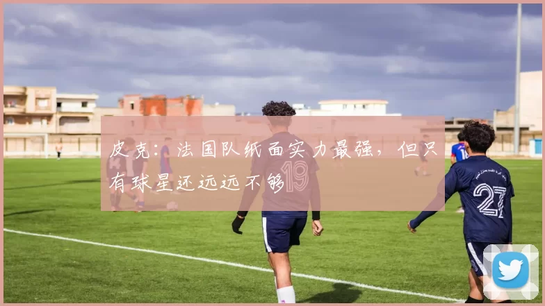 皮克：法国队纸面实力最强，但只有球星还远远不够