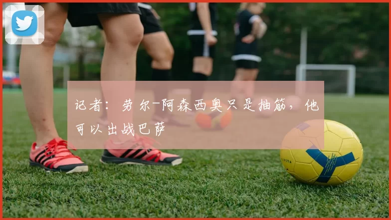 记者：劳尔-阿森西奥只是抽筋，他可以出战巴萨