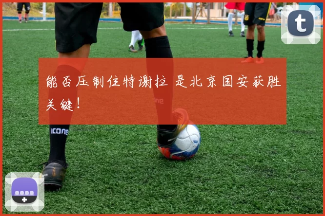 能否压制住特谢拉 是北京国安获胜关键！