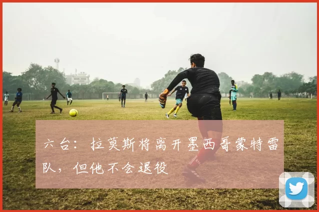 六台：拉莫斯将离开墨西哥蒙特雷队，但他不会退役