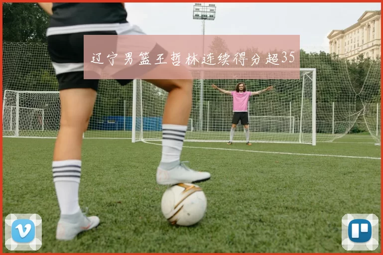 辽宁男篮王哲林连续得分超35