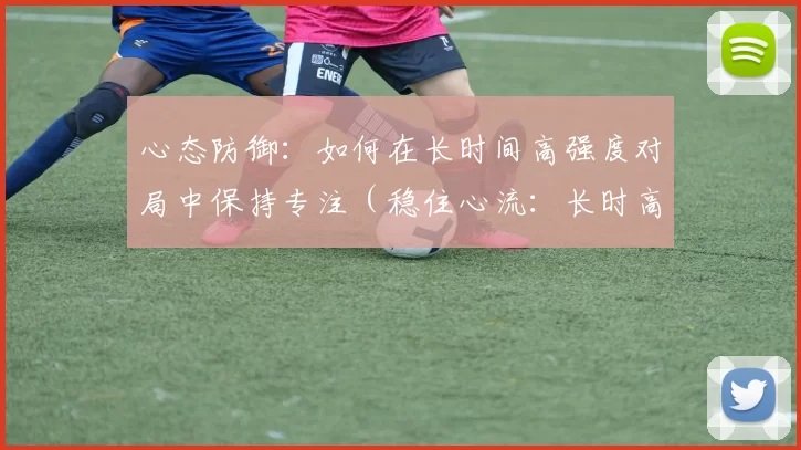 心态防御：如何在长时间高强度对局中保持专注（稳住心流：长时高强度对局的专注策略）