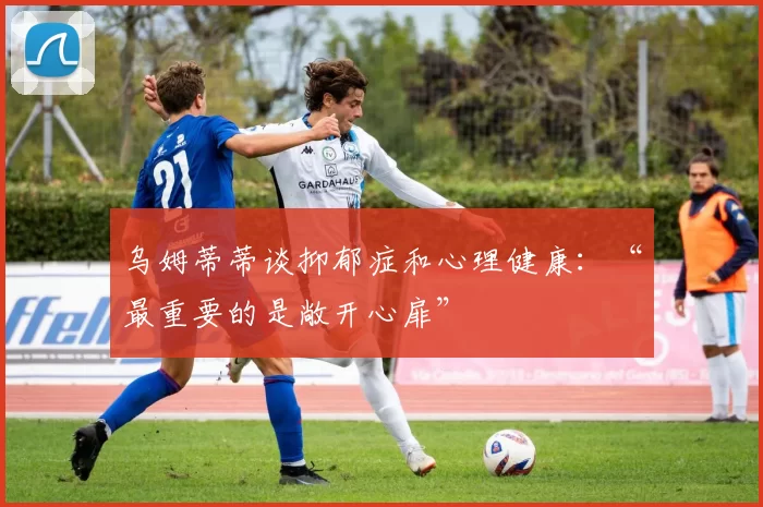 乌姆蒂蒂谈抑郁症和心理健康：“最重要的是敞开心扉”