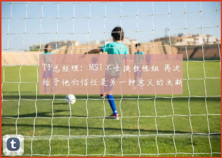 T1总经理：MSI不会换教练组 再次给予他们信任是另一种意义的决断
