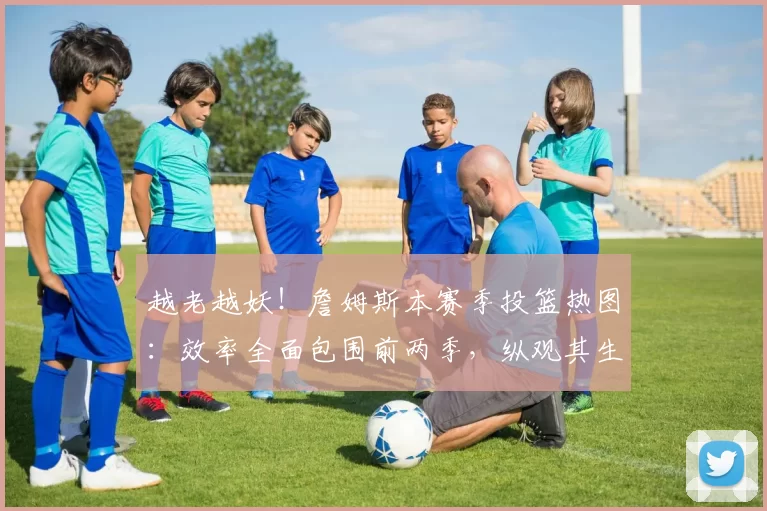 越老越妖！詹姆斯本赛季投篮热图：效率全面包围前两季，纵观其生涯仅次于13詹50亮1477回复