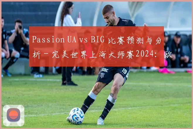 Passion UA vs BIG 比赛预测与分析 - 完美世界上海大师赛2024：欧洲RMR B
