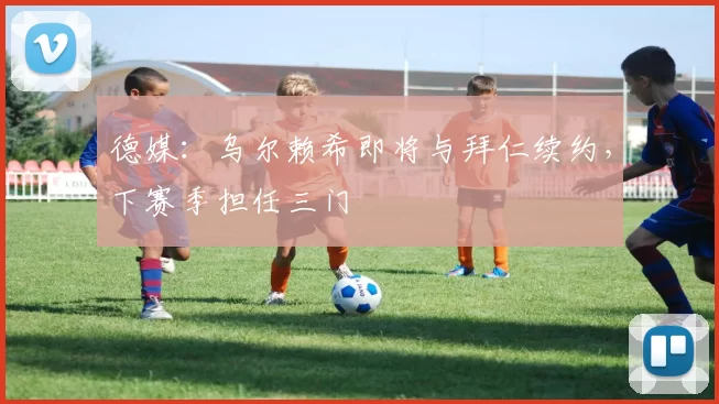 德媒：乌尔赖希即将与拜仁续约，下赛季担任三门