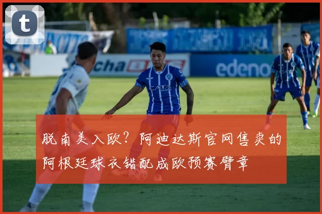 脱南美入欧？阿迪达斯官网售卖的阿根廷球衣错配成欧预赛臂章