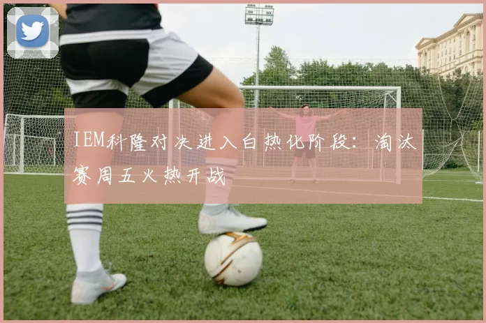 IEM科隆对决进入白热化阶段：淘汰赛周五火热开战