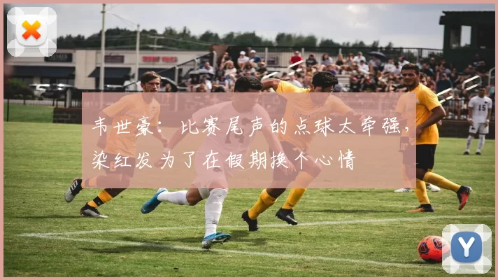 韦世豪：比赛尾声的点球太牵强，染红发为了在假期换个心情