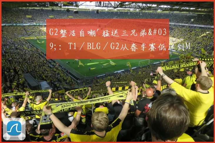 G2整活自嘲'猛送三兄弟'：T1／BLG／G2从春季赛低迷到MSI淘汰赛的逆袭之路