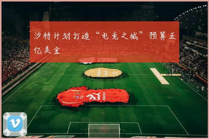 沙特计划打造“电竞之城”预算五亿美金