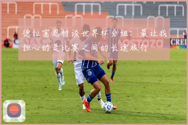 德拉富恩特谈世界杯分组：最让我担心的是比赛之间的长途旅行