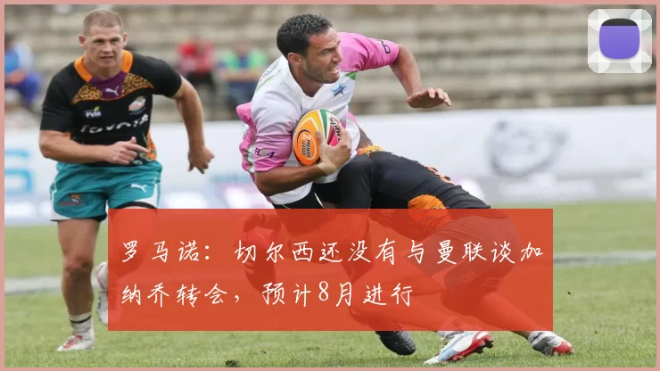 罗马诺：切尔西还没有与曼联谈加纳乔转会，预计8月进行