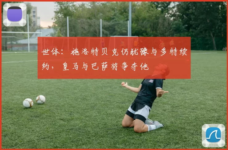 世体：施洛特贝克仍犹豫与多特续约，皇马与巴萨将争夺他
