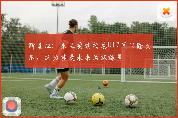 斯基拉：米兰要续约意U17国门隆戈尼，认为其是未来顶级球员