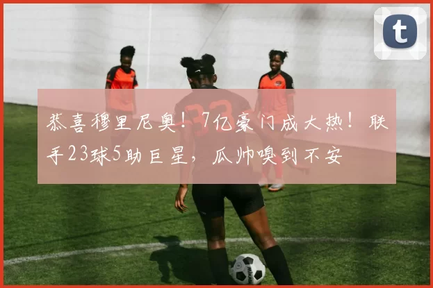 恭喜穆里尼奥！7亿豪门成大热！联手23球5助巨星，瓜帅嗅到不安