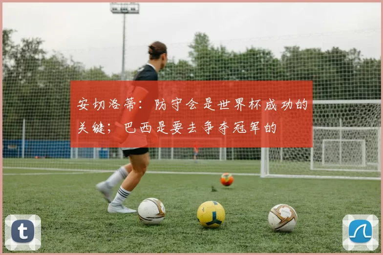 安切洛蒂：防守会是世界杯成功的关键；巴西是要去争夺冠军的