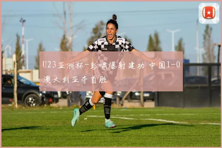 U23亚洲杯-彭啸爆射建功 中国1-0澳大利亚夺首胜