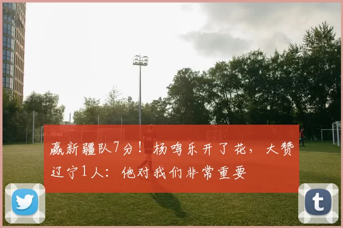 赢新疆队7分！杨鸣乐开了花，大赞辽宁1人：他对我们非常重要
