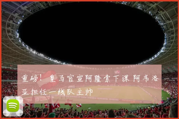 重磅！皇马官宣阿隆索下课 阿韦洛亚担任一线队主帅