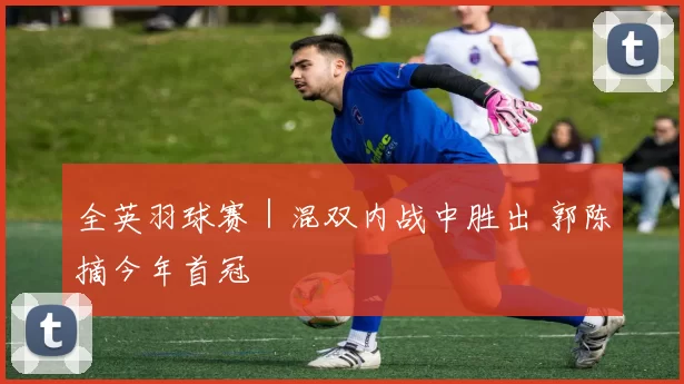 全英羽球赛｜混双内战中胜出 郭陈摘今年首冠