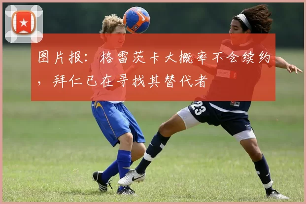 图片报：格雷茨卡大概率不会续约，拜仁已在寻找其替代者