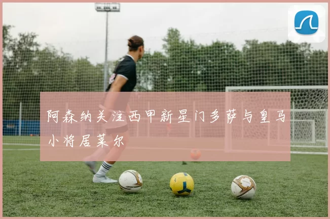 阿森纳关注西甲新星门多萨与皇马小将居莱尔