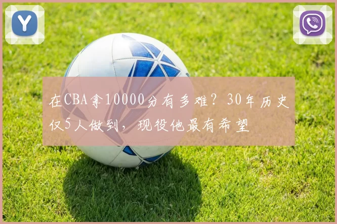 在CBA拿10000分有多难？30年历史仅5人做到，现役他最有希望