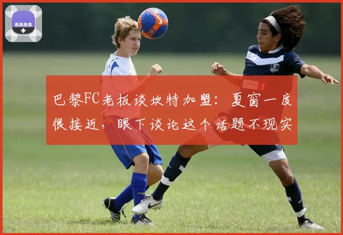 巴黎FC老板谈坎特加盟：夏窗一度很接近，眼下谈论这个话题不现实