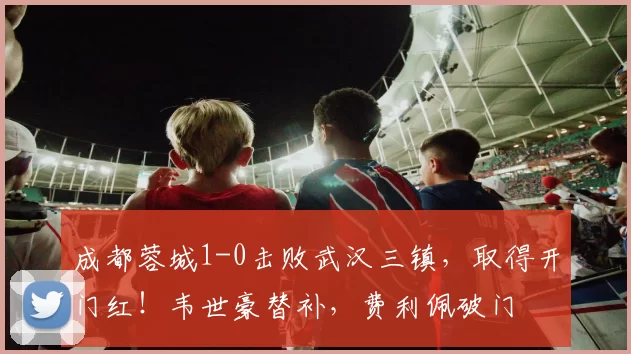 成都蓉城1-0击败武汉三镇，取得开门红！韦世豪替补，费利佩破门