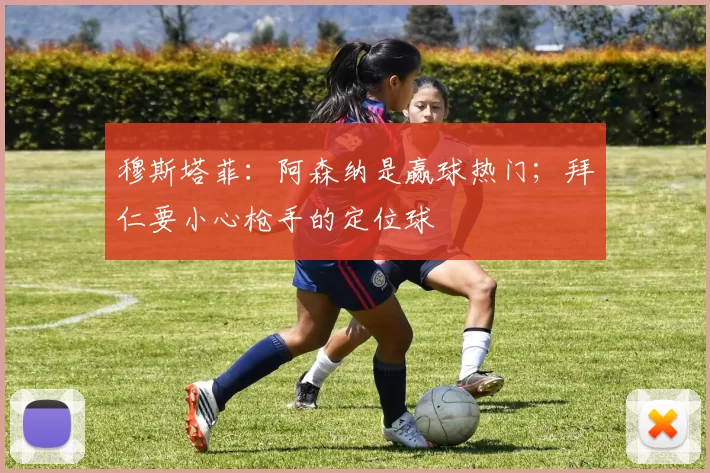 穆斯塔菲：阿森纳是赢球热门；拜仁要小心枪手的定位球