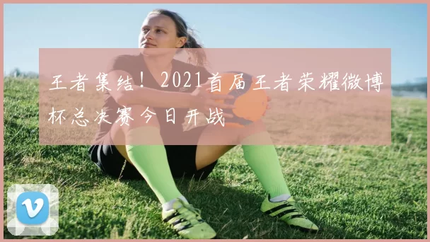 王者集结！2021首届王者荣耀微博杯总决赛今日开战