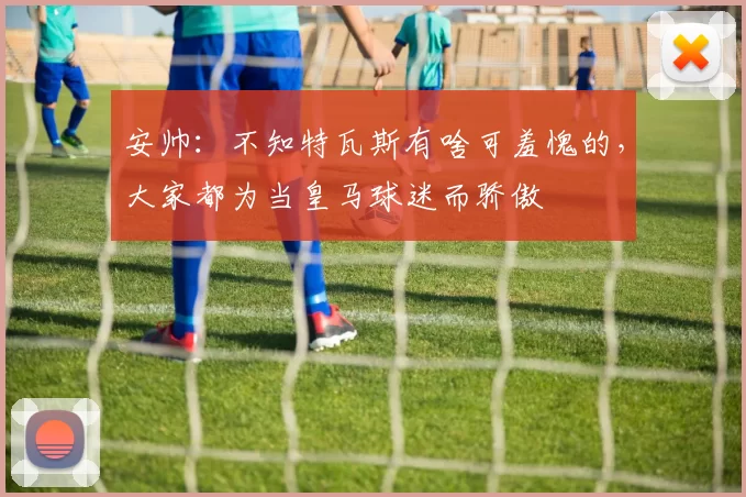 安帅：不知特瓦斯有啥可羞愧的，大家都为当皇马球迷而骄傲