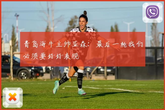 青岛海牛主帅亚森：最后一轮我们必须要好好表现