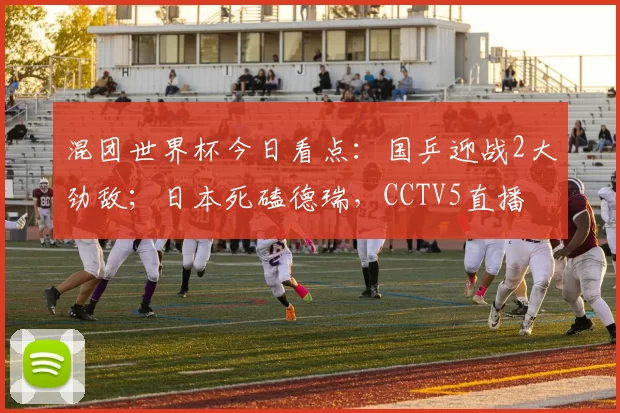 混团世界杯今日看点：国乒迎战2大劲敌；日本死磕德瑞，CCTV5直播